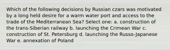 Which of the following decisions by Russian czars was motivated by a long held desire for a warm water port and access to the trade of the Mediterranean Sea? Select one: a. construction of the trans-Siberian railway b. launching the Crimean War c. construction of St. Petersburg d. launching the Russo-Japanese War e. annexation of Poland