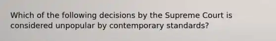 Which of the following decisions by the Supreme Court is considered unpopular by contemporary standards?