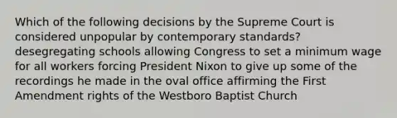 Which of the following decisions by the Supreme Court is considered unpopular by contemporary standards? desegregating schools allowing Congress to set a minimum wage for all workers forcing President Nixon to give up some of the recordings he made in the oval office affirming the First Amendment rights of the Westboro Baptist Church