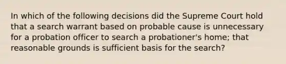 In which of the following decisions did the Supreme Court hold that a search warrant based on probable cause is unnecessary for a probation officer to search a probationer's home; that reasonable grounds is sufficient basis for the search?