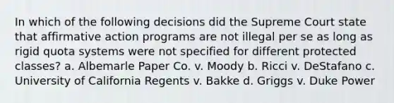 In which of the following decisions did the Supreme Court state that affirmative action programs are not illegal per se as long as rigid quota systems were not specified for different protected classes? a. Albemarle Paper Co. v. Moody b. Ricci v. DeStafano c. University of California Regents v. Bakke d. Griggs v. Duke Power