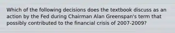 Which of the following decisions does the textbook discuss as an action by the Fed during Chairman Alan​ Greenspan's term that possibly contributed to the financial crisis of​ 2007-2009?