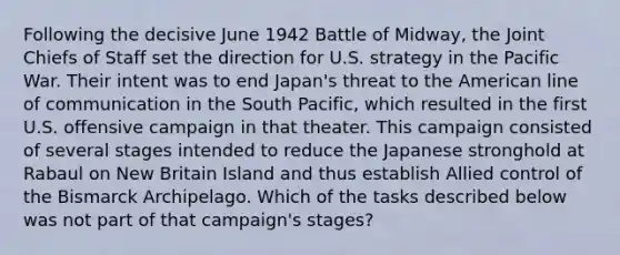 Following the decisive June 1942 Battle of Midway, the Joint Chiefs of Staff set the direction for U.S. strategy in the Pacific War. Their intent was to end Japan's threat to the American line of communication in the South Pacific, which resulted in the first U.S. offensive campaign in that theater. This campaign consisted of several stages intended to reduce the Japanese stronghold at Rabaul on New Britain Island and thus establish Allied control of the Bismarck Archipelago. Which of the tasks described below was not part of that campaign's stages?