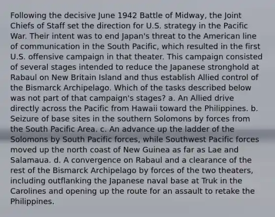 Following the decisive June 1942 Battle of Midway, the Joint Chiefs of Staff set the direction for U.S. strategy in the Pacific War. Their intent was to end Japan's threat to the American line of communication in the South Pacific, which resulted in the first U.S. offensive campaign in that theater. This campaign consisted of several stages intended to reduce the Japanese stronghold at Rabaul on New Britain Island and thus establish Allied control of the Bismarck Archipelago. Which of the tasks described below was not part of that campaign's stages? a. An Allied drive directly across the Pacific from Hawaii toward the Philippines. b. Seizure of base sites in the southern Solomons by forces from the South Pacific Area. c. An advance up the ladder of the Solomons by South Pacific forces, while Southwest Pacific forces moved up the north coast of New Guinea as far as Lae and Salamaua. d. A convergence on Rabaul and a clearance of the rest of the Bismarck Archipelago by forces of the two theaters, including outflanking the Japanese naval base at Truk in the Carolines and opening up the route for an assault to retake the Philippines.