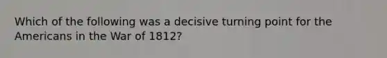 Which of the following was a decisive turning point for the Americans in the <a href='https://www.questionai.com/knowledge/kZ700nRVQz-war-of-1812' class='anchor-knowledge'>war of 1812</a>?