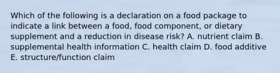 Which of the following is a declaration on a food package to indicate a link between a food, food component, or dietary supplement and a reduction in disease risk? A. nutrient claim B. supplemental health information C. health claim D. food additive E. structure/function claim