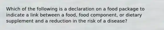 Which of the following is a declaration on a food package to indicate a link between a food, food component, or dietary supplement and a reduction in the risk of a disease?