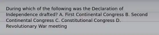 During which of the following was the Declaration of Independence drafted? A. First Continental Congress B. Second Continental Congress C. Constitutional Congress D. Revolutionary War meeting