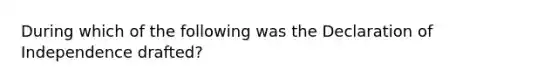 During which of the following was the Declaration of Independence drafted?