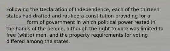 Following the Declaration of Independence, each of the thirteen states had drafted and ratified a constitution providing for a ________ form of government in which political power rested in the hands of the people, although the right to vote was limited to free (white) men, and the property requirements for voting differed among the states.