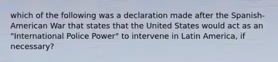 which of the following was a declaration made after the Spanish-American War that states that the United States would act as an "International Police Power" to intervene in Latin America, if necessary?