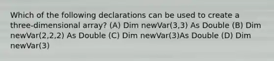 Which of the following declarations can be used to create a three-dimensional array? (A) Dim newVar(3,3) As Double (B) Dim newVar(2,2,2) As Double (C) Dim newVar(3)As Double (D) Dim newVar(3)