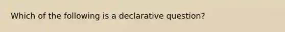 Which of the following is a declarative question?