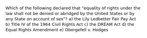 Which of the following declared that "equality of rights under the law shall not be denied or abridged by the United States or by any State on account of sex"? a) the Lily Ledbetter Fair Pay Act b) Title IV of the 1964 Civil Rights Act c) the DREAM Act d) the Equal Rights Amendment e) Obergefell v. Hodges