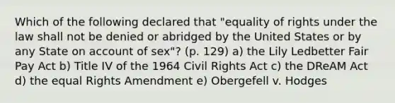 Which of the following declared that "equality of rights under the law shall not be denied or abridged by the United States or by any State on account of sex"? (p. 129) a) the Lily Ledbetter Fair Pay Act b) Title IV of the 1964 Civil Rights Act c) the DReAM Act d) the equal Rights Amendment e) Obergefell v. Hodges