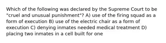 Which of the following was declared by the Supreme Court to be "cruel and unusual punishment"? A) use of the firing squad as a form of execution B) use of the electric chair as a form of execution C) denying inmates needed medical treatment D) placing two inmates in a cell built for one