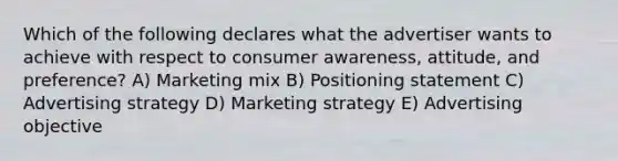 Which of the following declares what the advertiser wants to achieve with respect to consumer awareness, attitude, and preference? A) Marketing mix B) Positioning statement C) Advertising strategy D) Marketing strategy E) Advertising objective