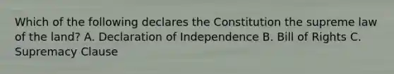 Which of the following declares the Constitution the supreme law of the land? A. Declaration of Independence B. Bill of Rights C. Supremacy Clause