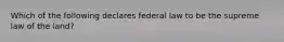 Which of the following declares federal law to be the supreme law of the land?