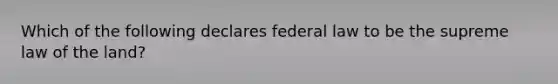 Which of the following declares federal law to be the supreme law of the land?