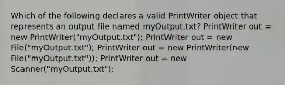 Which of the following declares a valid PrintWriter object that represents an output file named myOutput.txt? PrintWriter out = new PrintWriter("myOutput.txt"); PrintWriter out = new File("myOutput.txt"); PrintWriter out = new PrintWriter(new File("myOutput.txt")); PrintWriter out = new Scanner("myOutput.txt");