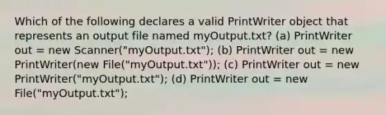 Which of the following declares a valid PrintWriter object that represents an output file named myOutput.txt? (a) PrintWriter out = new Scanner("myOutput.txt"); (b) PrintWriter out = new PrintWriter(new File("myOutput.txt")); (c) PrintWriter out = new PrintWriter("myOutput.txt"); (d) PrintWriter out = new File("myOutput.txt");