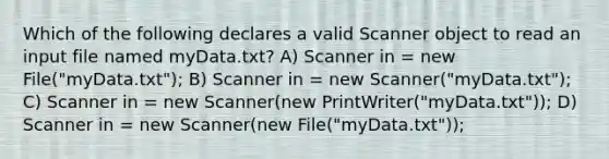 Which of the following declares a valid Scanner object to read an input file named myData.txt? A) Scanner in = new File("myData.txt"); B) Scanner in = new Scanner("myData.txt"); C) Scanner in = new Scanner(new PrintWriter("myData.txt")); D) Scanner in = new Scanner(new File("myData.txt"));