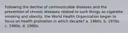 Following the decline of communicable diseases and the prevention of chronic diseases related to such things as cigarette smoking and obesity, the World Health Organization began to focus on health promotion in which decade? a. 1960s. b. 1970s. c. 1980s. d. 1990s.