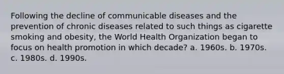 Following the decline of communicable diseases and the prevention of chronic diseases related to such things as cigarette smoking and obesity, the World Health Organization began to focus on health promotion in which decade? a. 1960s. b. 1970s. c. 1980s. d. 1990s.