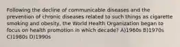 Following the decline of communicable diseases and the prevention of chronic diseases related to such things as cigarette smoking and obesity, the World Health Organization began to focus on health promotion in which decade? A)1960s B)1970s C)1980s D)1990s