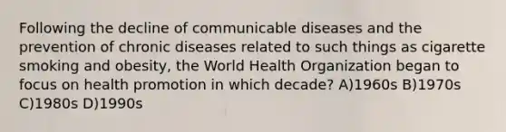 Following the decline of communicable diseases and the prevention of chronic diseases related to such things as cigarette smoking and obesity, the World Health Organization began to focus on health promotion in which decade? A)1960s B)1970s C)1980s D)1990s