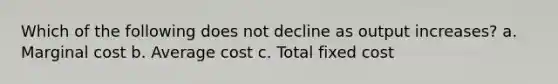 Which of the following does not decline as output increases? a. Marginal cost b. Average cost c. Total fixed cost