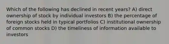 Which of the following has declined in recent years? A) direct ownership of stock by individual investors B) the percentage of foreign stocks held in typical portfolios C) institutional ownership of common stocks D) the timeliness of information available to investors