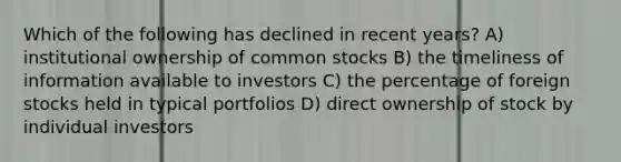 Which of the following has declined in recent years? A) institutional ownership of common stocks B) the timeliness of information available to investors C) the percentage of foreign stocks held in typical portfolios D) direct ownership of stock by individual investors