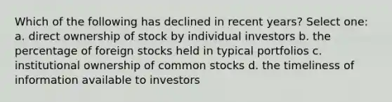 Which of the following has declined in recent years? Select one: a. direct ownership of stock by individual investors b. the percentage of foreign stocks held in typical portfolios c. institutional ownership of common stocks d. the timeliness of information available to investors