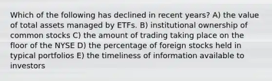 Which of the following has declined in recent years? A) the value of total assets managed by ETFs. B) institutional ownership of common stocks C) the amount of trading taking place on the floor of the NYSE D) the percentage of foreign stocks held in typical portfolios E) the timeliness of information available to investors