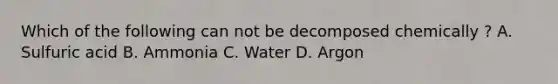 Which of the following can not be decomposed chemically ? A. Sulfuric acid B. Ammonia C. Water D. Argon