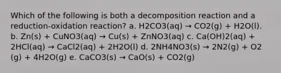 Which of the following is both a decomposition reaction and a reduction-oxidation reaction? a. H2CO3(aq) → CO2(g) + H2O(l). b. Zn(s) + CuNO3(aq) → Cu(s) + ZnNO3(aq) c. Ca(OH)2(aq) + 2HCl(aq) → CaCl2(aq) + 2H2O(l) d. 2NH4NO3(s) → 2N2(g) + O2 (g) + 4H2O(g) e. CaCO3(s) → CaO(s) + CO2(g)