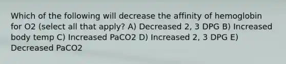 Which of the following will decrease the affinity of hemoglobin for O2 (select all that apply? A) Decreased 2, 3 DPG B) Increased body temp C) Increased PaCO2 D) Increased 2, 3 DPG E) Decreased PaCO2