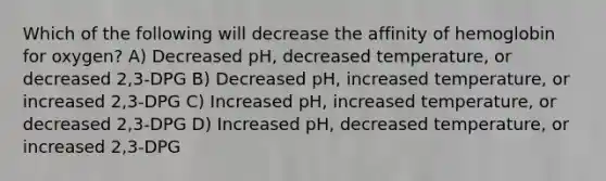 Which of the following will decrease the affinity of hemoglobin for oxygen? A) Decreased pH, decreased temperature, or decreased 2,3-DPG B) Decreased pH, increased temperature, or increased 2,3-DPG C) Increased pH, increased temperature, or decreased 2,3-DPG D) Increased pH, decreased temperature, or increased 2,3-DPG