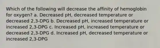 Which of the following will decrease the affinity of hemoglobin for oxygen? a. Decreased pH, decreased temperature or decreased 2,3-DPG b. Decreased pH, increased temperature or increased 2,3-DPG c. Increased pH, increased temperature or decreased 2,3-DPG d. Increased pH, decreased temperature or increased 2,3-DPG