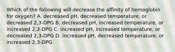 Which of the following will decrease the affinity of hemoglobin for oxygen? A. decreased pH, decreased temperature, or decreased 2,3-DPG B. decreased pH, increased temperature, or increased 2,3-DPG C. increased pH, increased temperature, or decreased 2,3-DPG D. increased pH, decreased temperature, or increased 2,3-DPG