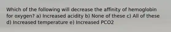 Which of the following will decrease the affinity of hemoglobin for oxygen? a) Increased acidity b) None of these c) All of these d) Increased temperature e) Increased PCO2