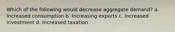 Which of the following would decrease aggregate demand? a. Increased consumption b. Increasing exports c. Increased investment d. Increased taxation