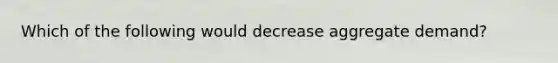 Which of the following would decrease aggregate demand?