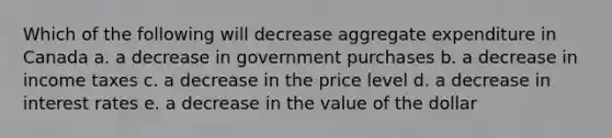 Which of the following will decrease aggregate expenditure in Canada a. a decrease in government purchases b. a decrease in income taxes c. a decrease in the price level d. a decrease in interest rates e. a decrease in the value of the dollar