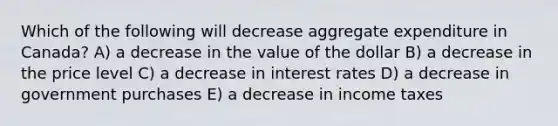 Which of the following will decrease aggregate expenditure in Canada? A) a decrease in the value of the dollar B) a decrease in the price level C) a decrease in interest rates D) a decrease in government purchases E) a decrease in income taxes