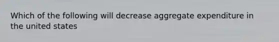 Which of the following will decrease aggregate expenditure in the united states