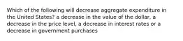 Which of the following will decrease aggregate expenditure in the United States? a decrease in the value of the dollar, a decrease in the price level, a decrease in interest rates or a decrease in government purchases