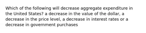 Which of the following will decrease aggregate expenditure in the United States? a decrease in the value of the dollar, a decrease in the price level, a decrease in interest rates or a decrease in government purchases